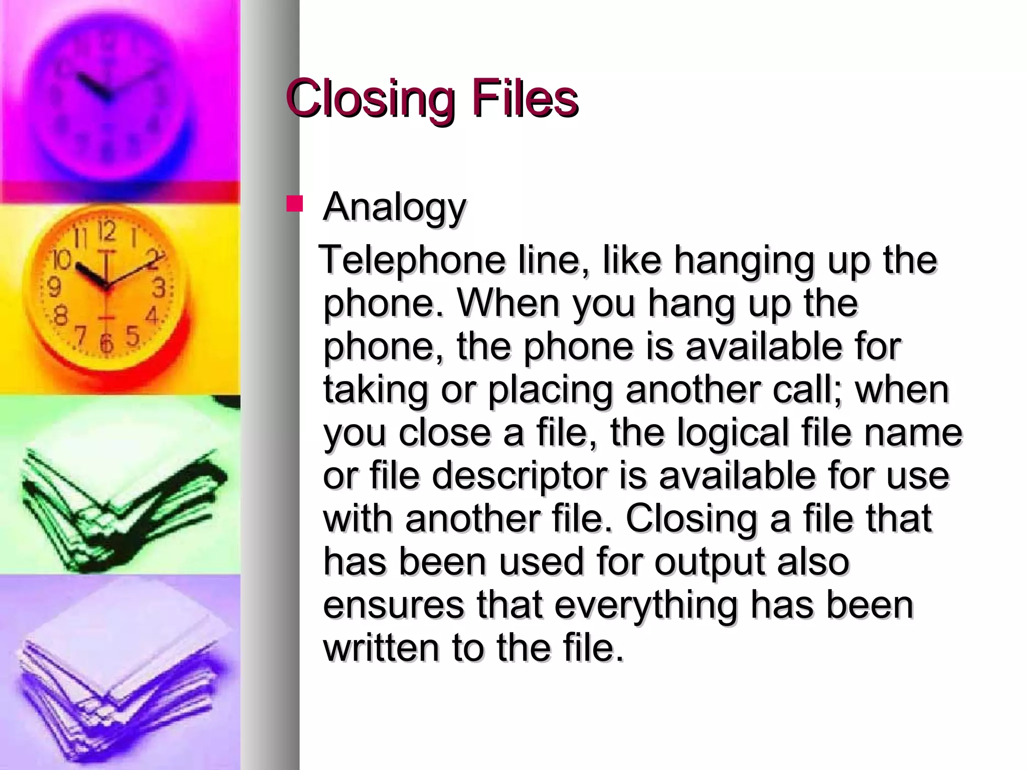 Closing Files Analogy Telephone line, like hanging up the phone. When you hang up the phone, the phone is available for taking or placing another call; when you close a file, the logical file name or file descriptor is available for use with another file. Closing a file that has been used for output also ensures that everything has been written to the file. 