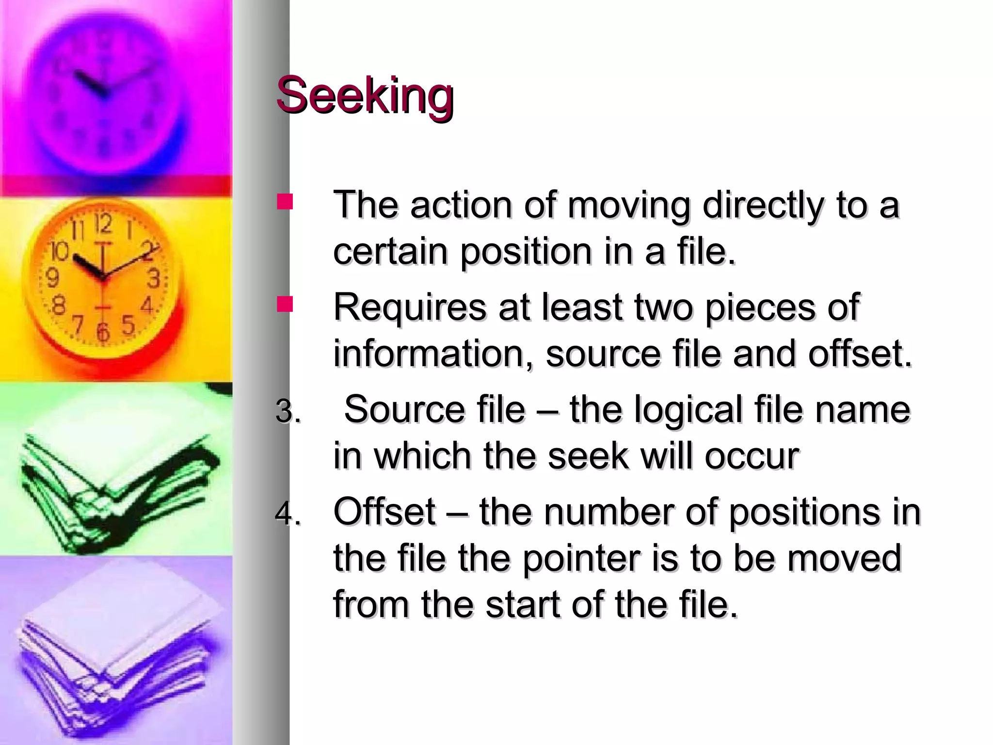 Seeking The action of moving directly to a certain position in a file. Requires at least two pieces of information, source file and offset. Source file – the logical file name in which the seek will occur Offset – the number of positions in the file the pointer is to be moved from the start of the file. 