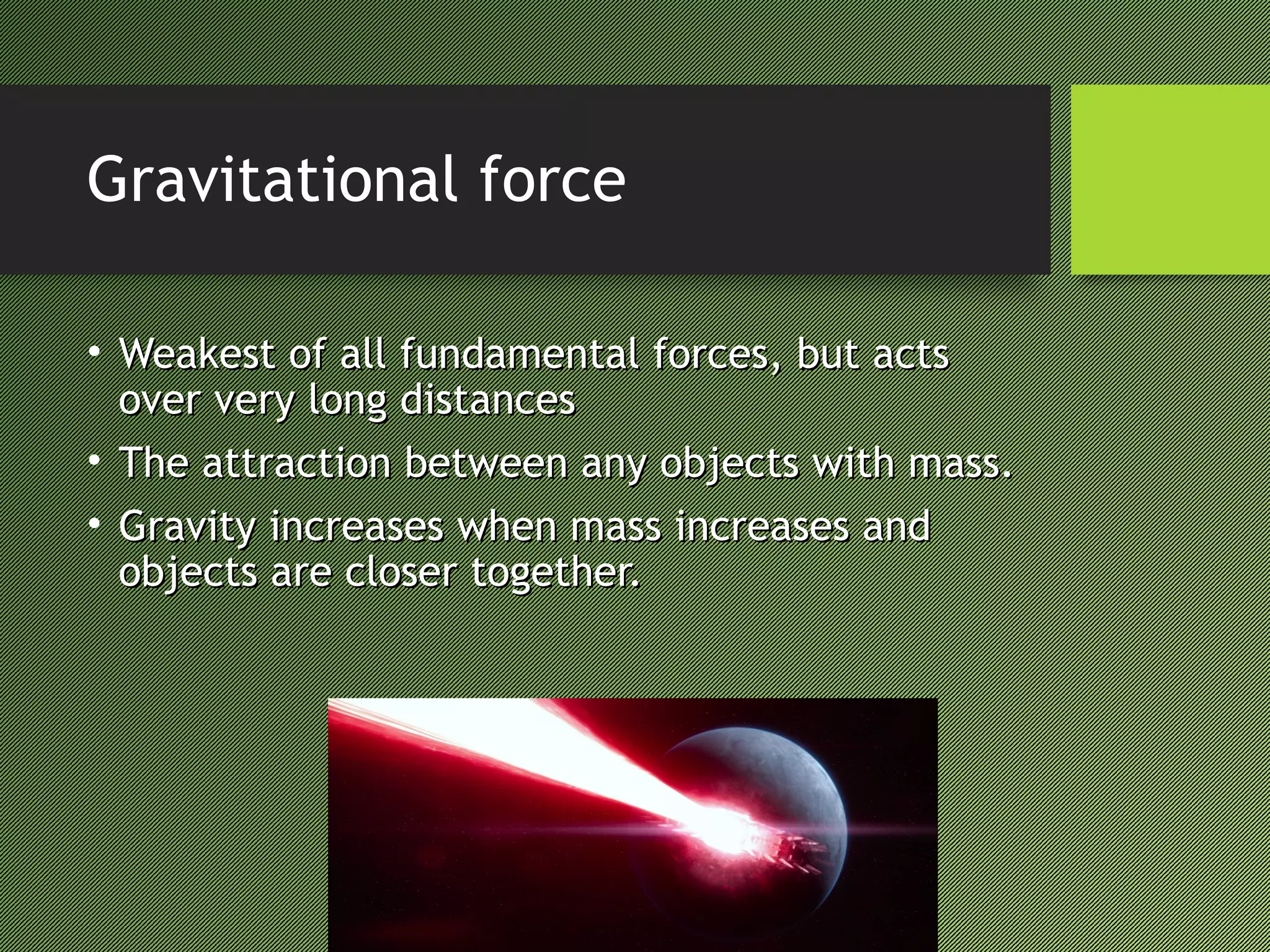 Gravitational force
• Weakest of all fundamental forces, but actsWeakest of all fundamental forces, but acts
over very long distancesover very long distances
• The attraction between any objects with mass.The attraction between any objects with mass.
• Gravity increases when mass increases andGravity increases when mass increases and
objects are closer together.objects are closer together.
 