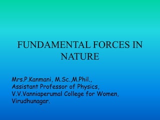FUNDAMENTAL FORCES IN
NATURE
Mrs.P.Kanmani, M.Sc.,M.Phil.,
Assistant Professor of Physics,
V.V.Vanniaperumal College for Women,
Virudhunagar.
 