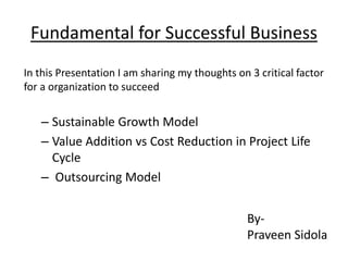 Fundamental for Successful Business
In this Presentation I am sharing my thoughts on 3 critical factor
for a organization to succeed

– Sustainable Growth Model
– Value Addition vs Cost Reduction in Project Life
Cycle
– Outsourcing Model
ByPraveen Sidola

 