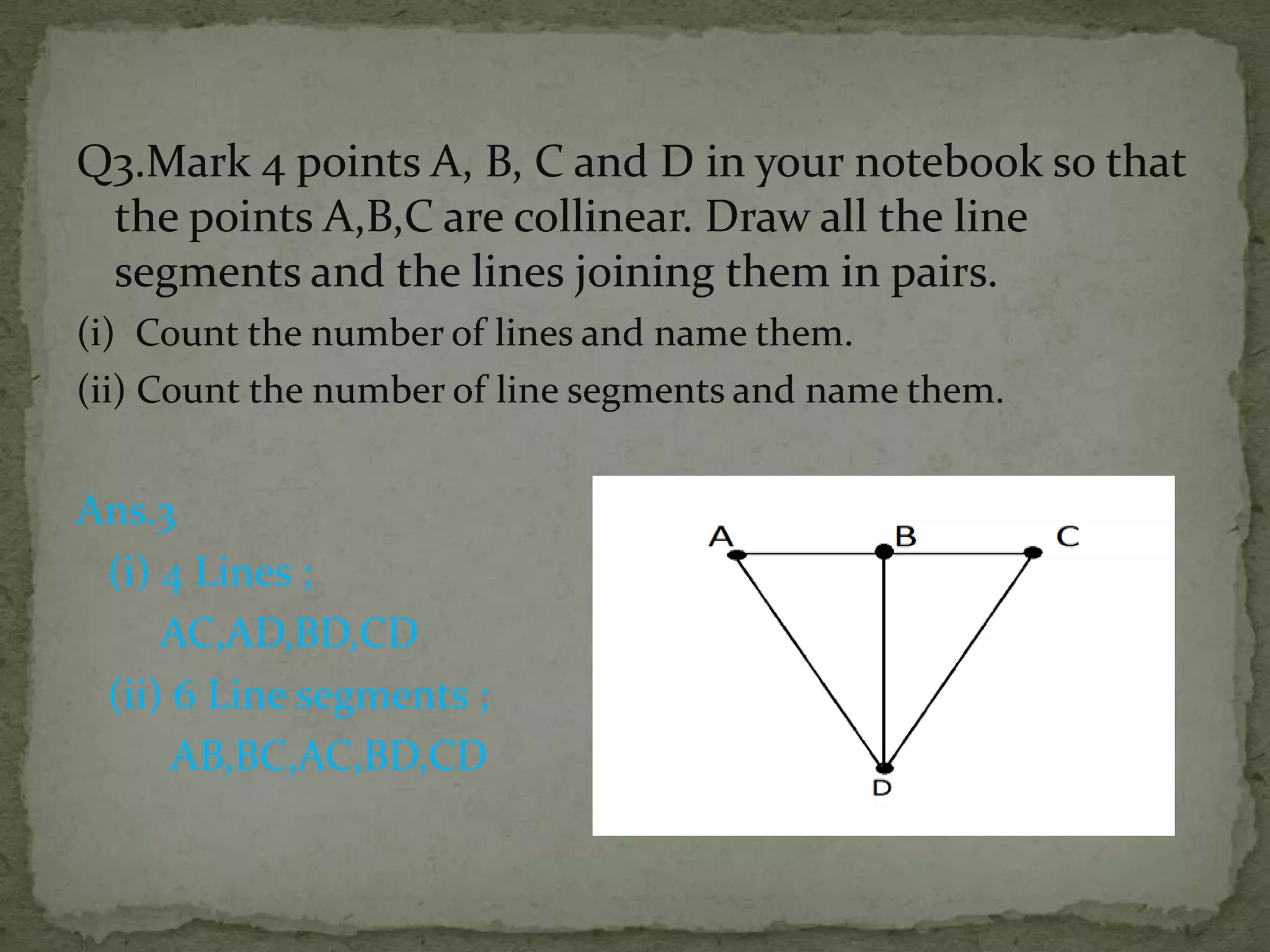 Q3.Mark 4 points A, B, C and D in your notebook so that
the points A,B,C are collinear. Draw all the line
segments and the lines joining them in pairs.
(i) Count the number of lines and name them.
(ii) Count the number of line segments and name them.

Ans.3
(i) 4 Lines ;
AC,AD,BD,CD
(ii) 6 Line segments ;
AB,BC,AC,BD,CD

 