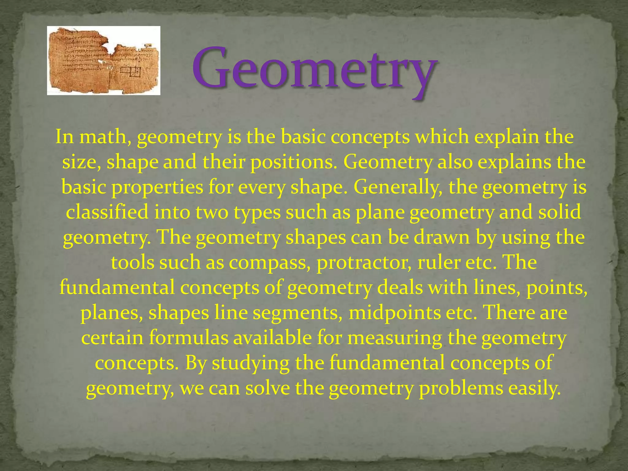 In math, geometry is the basic concepts which explain the
size, shape and their positions. Geometry also explains the
basic properties for every shape. Generally, the geometry is
classified into two types such as plane geometry and solid
geometry. The geometry shapes can be drawn by using the
tools such as compass, protractor, ruler etc. The
fundamental concepts of geometry deals with lines, points,
planes, shapes line segments, midpoints etc. There are
certain formulas available for measuring the geometry
concepts. By studying the fundamental concepts of
geometry, we can solve the geometry problems easily.

 