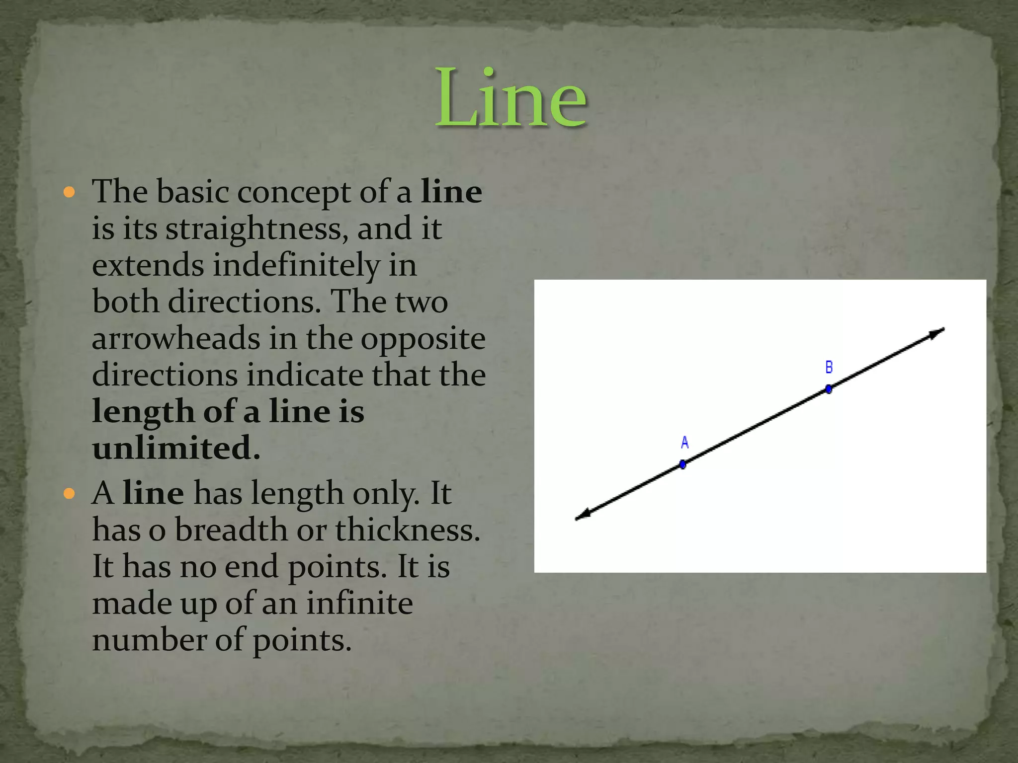  The basic concept of a line

is its straightness, and it
extends indefinitely in
both directions. The two
arrowheads in the opposite
directions indicate that the
length of a line is
unlimited.
 A line has length only. It
has o breadth or thickness.
It has no end points. It is
made up of an infinite
number of points.

 