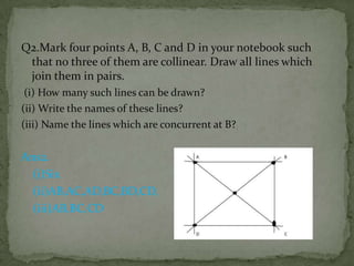 Q2.Mark four points A, B, C and D in your notebook such
that no three of them are collinear. Draw all lines which
join them in pairs.
(i) How many such lines can be drawn?
(ii) Write the names of these lines?
(iii) Name the lines which are concurrent at B?

Ans2.
(i)Six
(ii)AB,AC,AD,BC,BD,CD,
(iii)AB,BC,CD

 