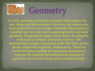 In math, geometry is the basic concepts which explain the
size, shape and their positions. Geometry also explains the
basic properties for every shape. Generally, the geometry is
classified into two types such as plane geometry and solid
geometry. The geometry shapes can be drawn by using the
tools such as compass, protractor, ruler etc. The
fundamental concepts of geometry deals with lines, points,
planes, shapes line segments, midpoints etc. There are
certain formulas available for measuring the geometry
concepts. By studying the fundamental concepts of
geometry, we can solve the geometry problems easily.

 