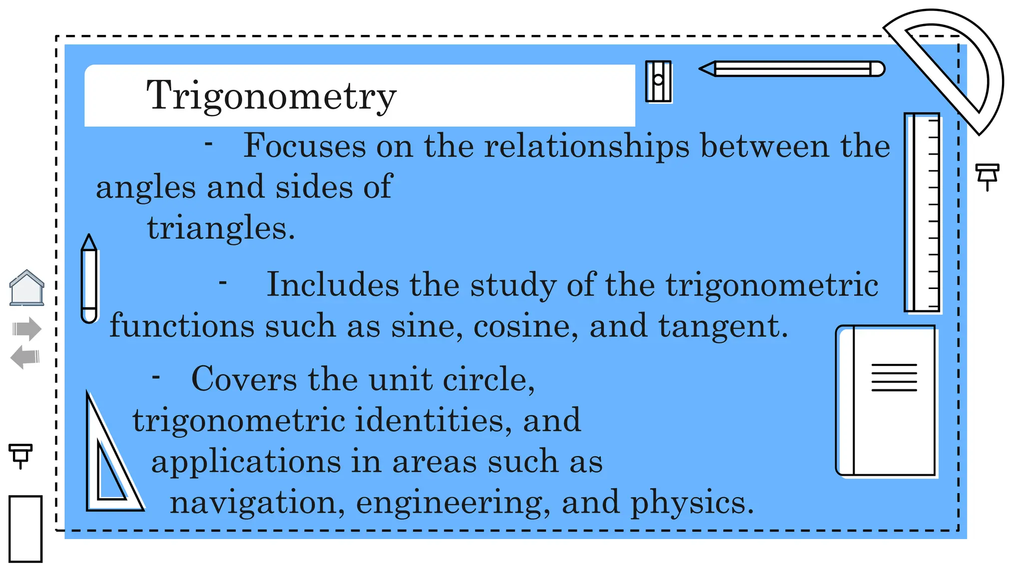 Trigonometry
- Focuses on the relationships between the
angles and sides of
triangles.
- Includes the study of the trigonometric
functions such as sine, cosine, and tangent.
- Covers the unit circle,
trigonometric identities, and
applications in areas such as
navigation, engineering, and physics.
 