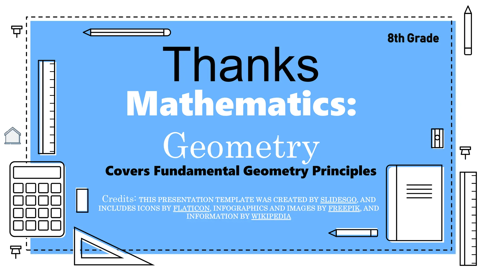 Mathematics:
Geometry
Covers Fundamental Geometry Principles
Credits: THIS PRESENTATION TEMPLATE WAS CREATED BY SLIDESGO, AND
INCLUDES ICONS BY FLATICON, INFOGRAPHICS AND IMAGES BY FREEPIK, AND
INFORMATION BY WIKIPEDIA
Thanks
 