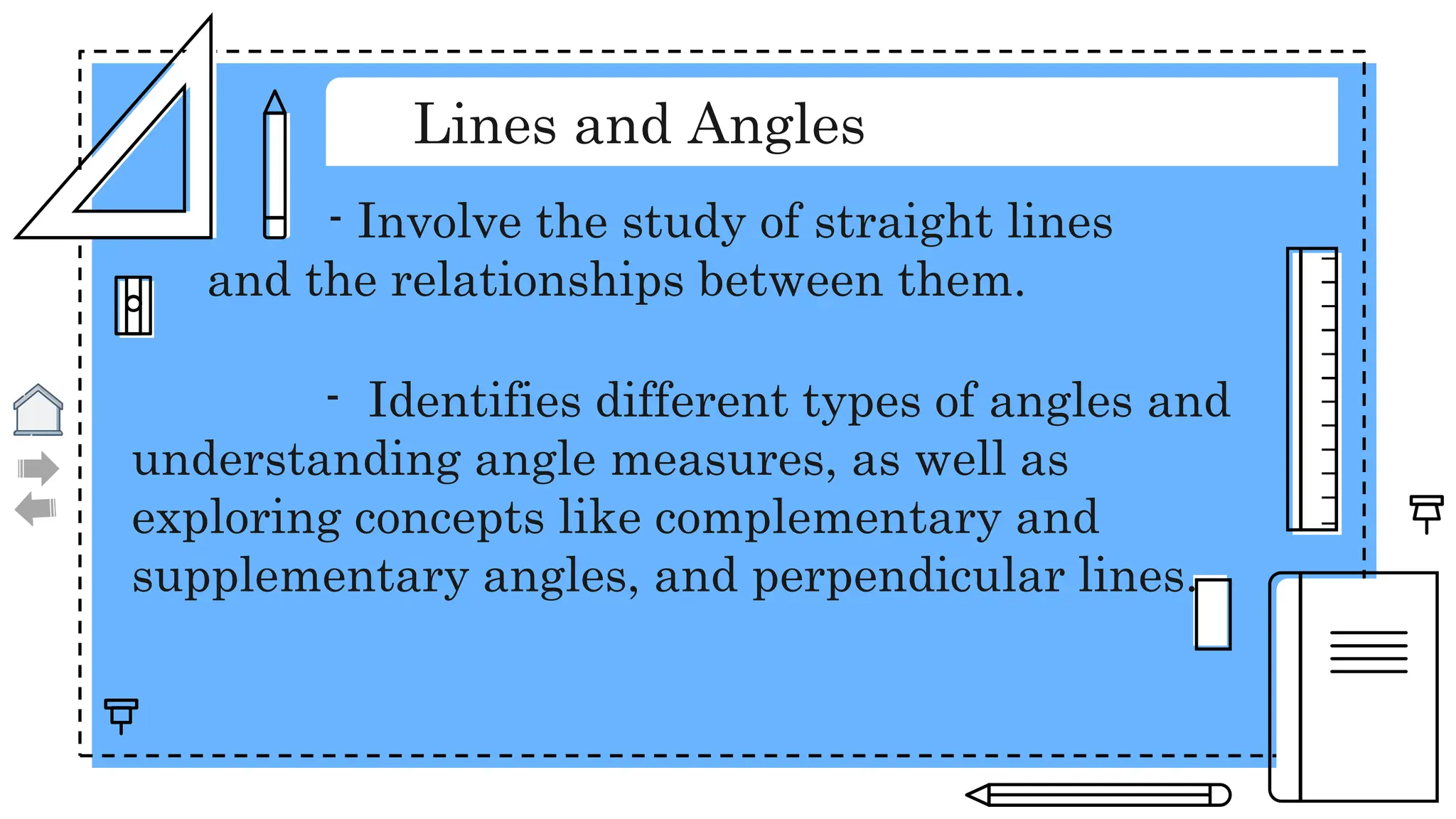 Lines and Angles
- Involve the study of straight lines
and the relationships between them.
- Identifies different types of angles and
understanding angle measures, as well as
exploring concepts like complementary and
supplementary angles, and perpendicular lines.
 