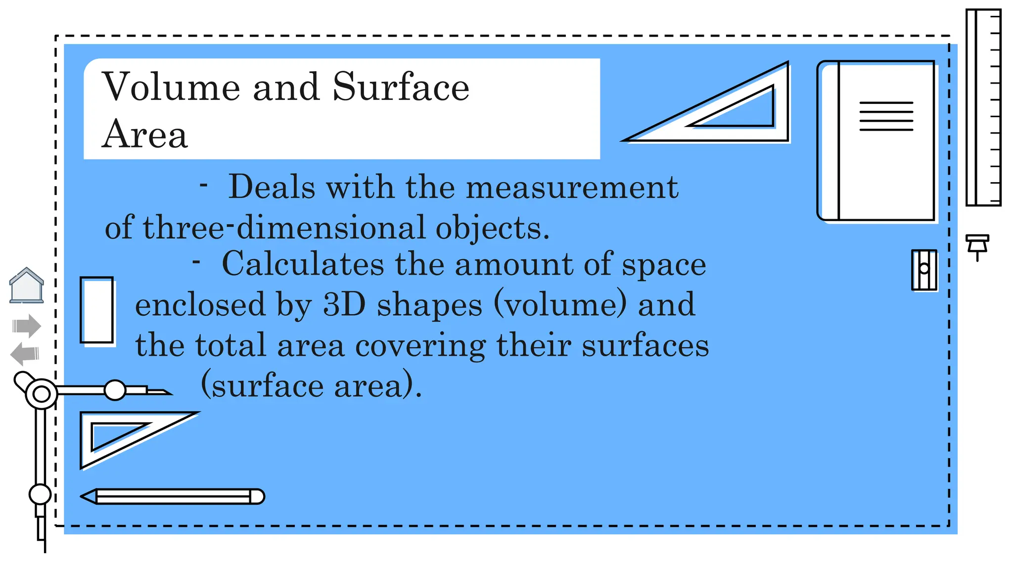 Volume and Surface
Area
- Deals with the measurement
of three-dimensional objects.
- Calculates the amount of space
enclosed by 3D shapes (volume) and
the total area covering their surfaces
(surface area).
 