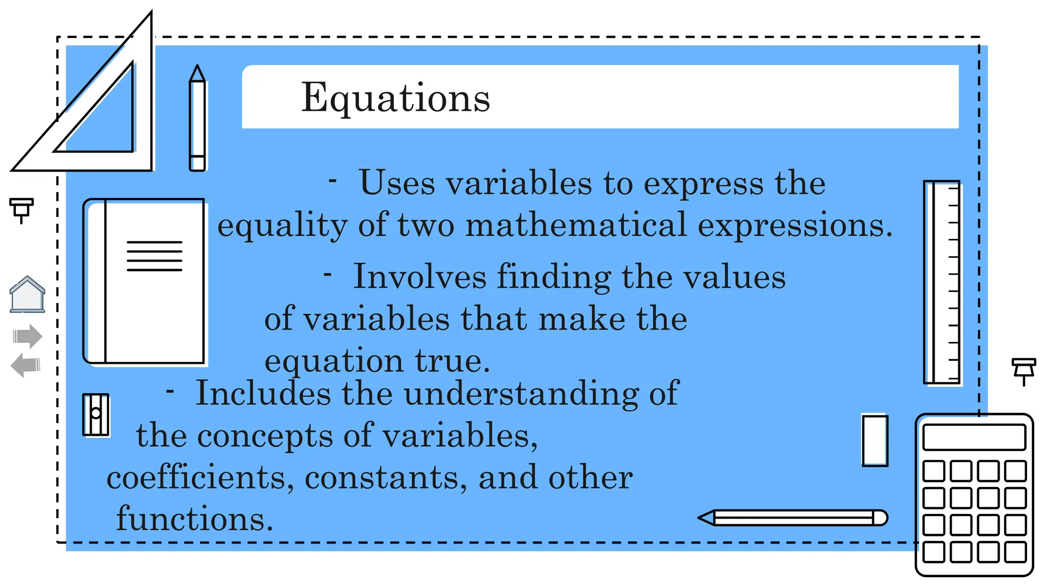 Equations
- Uses variables to express the
equality of two mathematical expressions.
- Involves finding the values
of variables that make the
equation true.
- Includes the understanding of
the concepts of variables,
coefficients, constants, and other
functions.
 