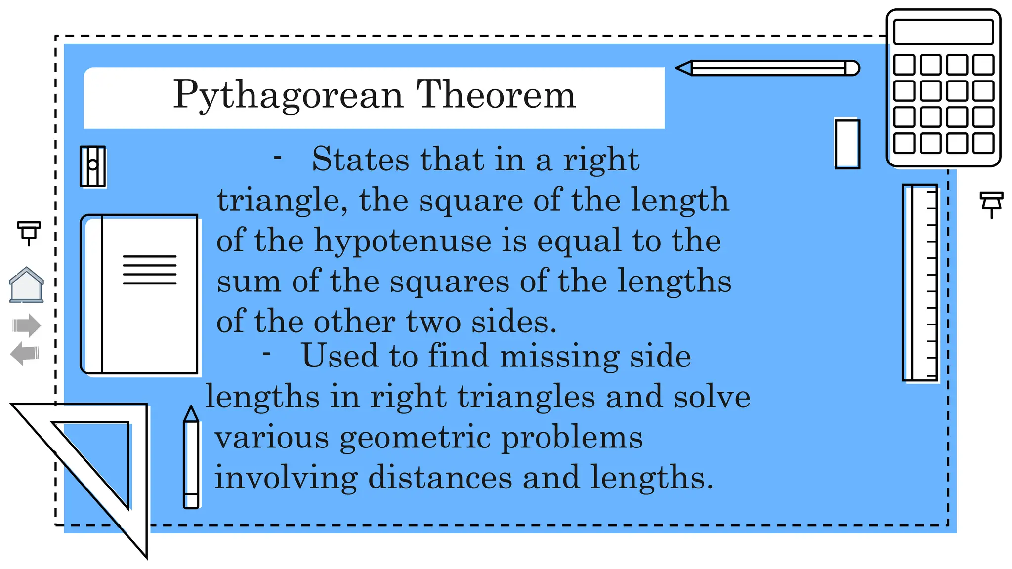 Pythagorean Theorem
- States that in a right
triangle, the square of the length
of the hypotenuse is equal to the
sum of the squares of the lengths
of the other two sides.
- Used to find missing side
lengths in right triangles and solve
various geometric problems
involving distances and lengths.
 