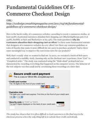 Fundamental Guidelines Of E-
Commerce Checkout Design
URL:
http://uxdesign.smashingmagazine.com/2011/04/06/fundamental-
guidelines-of-e-commerce-checkout-design/

Here is the harsh reality of e-commerce websites: according to recent e-commerce studies, at
least 59.8% of potential customers abandon their shopping cart (MarketingSherpa puts it at
59.8%, SeeWhy at 83% and MarketLive at 62.14%). The main question is why do
customers abandon their shopping cart so often? Is there some fundamental mistake
that designers of e-commerce websites do very often? Are there any common guidelines or
rules of thumbs that make it more difficult for our users to purchase products? And is there
some meaningful way to improve the conversion rates for our products?

Well, that’s exactly what we wanted to find out. In 2010, we recruited a batch of Web users
and conducted a usability study, focusing only on the checkout user experience, from “Cart” to
“Completed order.” The study was conducted using the “think aloud” protocol and was
documented by recording everything that happened on the computer screen. The behavior of
the test subjects was then analyzed by scrutinizing these recordings at a later date.




The study has shown that it is often difficult to lead customers to the final step in the
checkout process when the only thing left is to submit their credit card details.
 