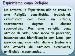 Espiritismo como ReligiãoNo entanto, o Espiritismo não se trata de uma Religião constituída, tradicional, estruturada com base em rituais, sacramentos, dogmas e classes sacerdotais. Mas uma religião como atitude de vida, como modo de proceder, buscando uma identificação com Deus, por meio de uma vida reta, digna e fraterna e não através de atitudes exteriores, artificiais, mecanizadas...