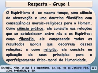 Resposta – Grupo 1O Espiritismo é, ao mesmo tempo, uma ciência de observação e uma doutrina filosófica com conseqüências morais-religiosas para o Homem. Como ciência prática, ele consiste nas relações que se estabelecem entre nós e os Espíritos; como filosofia, ele compreende todas os resultados morais que decorrem dessas relações; e como religião, ele consiste na aplicação de seus princípios para o aperfeiçoamento ético-moral da Humanidade.KARDEC, Allan. O que é o espiritismo. 53. ed. Rio de Janeiro: FEB, 2005. Preâmbulo, p. 50.G.1
