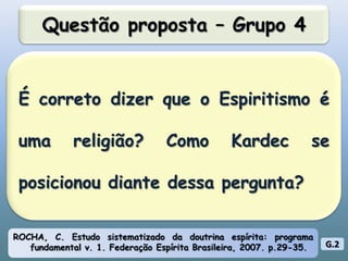 Questão proposta – Grupo 4É correto dizer que o Espiritismo é uma religião? Como Kardec se posicionou diante dessa pergunta?ROCHA, C. Estudo sistematizado da doutrina espírita: programa fundamental v. 1. Federação Espírita Brasileira, 2007. p.29-35.G.2