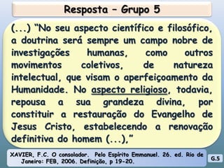 Resposta – Grupo 5(...) “No seu aspecto científico e filosófico, a doutrina será sempre um campo nobre de investigações humanas, como outros movimentos coletivos, de natureza intelectual, que visam o aperfeiçoamento da Humanidade. No aspecto religioso, todavia, repousa a sua grandeza divina, por constituir a restauração do Evangelho de Jesus Cristo, estabelecendo a renovação definitiva do homem (...),”XAVIER, F.C. O consolador.  Pelo Espírito Emmanuel. 26. ed. Rio de Janeiro: FEB, 2006. Definição, p 19-20.G.5