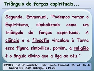 Triângulo de forças espirituais...Segundo, Emmanuel, "Podemos tomar o Espiritismo, simbolizado como um triângulo de forças espirituais. A ciência e a filosofia vinculam à Terra essa figura simbólica, porém, a religião é o ângulo divino que a liga ao céu.“XAVIER, F.C.O consolador.  Pelo Espírito Emmanuel. 26. ed. Rio de Janeiro: FEB, 2006. Definição, p 19-20.