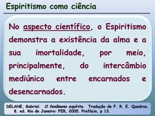 Espiritismo como ciênciaNo aspecto científico, o Espiritismo demonstra a existência da alma e a sua imortalidade, por meio, principalmente, do intercâmbio mediúnico entre encarnados e desencarnados.DELANE, Gabriel.  O fenômeno espírita.  Tradução de F. R. E. Quadros. 8. ed. Rio de Janeiro: FEB, 2005. Prefácio, p 13.