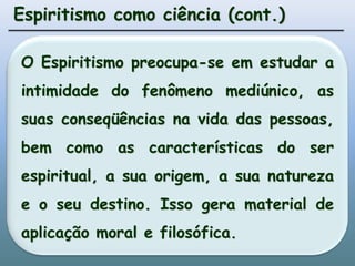 Espiritismo como ciência (cont.)O Espiritismo preocupa-se em estudar a intimidade do fenômeno mediúnico, as suas conseqüências na vida das pessoas, bem como as características do ser espiritual, a sua origem, a sua natureza e o seu destino. Isso gera material de aplicação moral e filosófica.