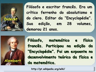 http://pt.wikipedia.org/wiki/ Filósofo e escritor francês. Era um crítico ferrenho do absolutismo e do clero. Editor da “Encyclopédie”. Sua edição, em 28 volumes, demorou 21 anos. Diderot Filósofo, matemático e físico francês. Participou na edição da “Encyclopédie”. Foi um expoente no desenvolvimento teórico da física e da matemática. Alembert 