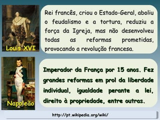 http://pt.wikipedia.org/wiki/ Rei francês, criou o Estado-Geral, aboliu o feudalismo e a tortura, reduziu a força da Igreja, mas não desenvolveu todas as reformas prometidas, provocando a revolução francesa. Louis XVI Imperador da França por 15 anos. Fez grandes reformas em prol da liberdade individual, igualdade perante a lei, direito à propriedade, entre outras. Napoleão 
