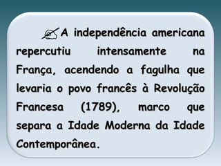 A independência americana repercutiu intensamente na França, acendendo a fagulha que levaria o povo francês à Revolução Francesa (1789), marco que separa a Idade Moderna da Idade Contemporânea. 