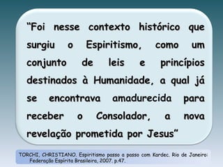 TORCHI, CHRISTIANO. Espiritismo passo a passo com Kardec. Rio de Janeiro: Federação Espírita Brasileira, 2007. p.47. “ Foi nesse contexto histórico que surgiu o Espiritismo, como um conjunto de leis e princípios destinados à Humanidade, a qual já se encontrava  amadurecida  para receber o Consolador, a nova revelação prometida por Jesus” 