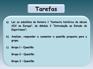 Tarefas Ler os subsídios do Roteiro 1 “Contexto histórico do século XIX na Europa”, do Módulo I “Introdução ao Estudo do Espiritismo”; Analisar, responder e comentar a questão proposta para o grupo.  Grupo 1 – Questão: Grupo 2 – Questão: Grupo 3 – Questão: 