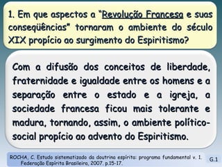 G.1 ROCHA, C. Estudo sistematizado da doutrina espírita: programa fundamental v. 1. Federação Espírita Brasileira, 2007. p.15-17. 1. Em que aspectos a “ Revolução Francesa  e suas conseqüências” tornaram o ambiente do século XIX propício ao surgimento do Espiritismo? Com a difusão dos conceitos de liberdade, fraternidade e igualdade entre os homens e a separação entre o estado e a igreja, a sociedade francesa ficou mais tolerante e madura, tornando, assim, o ambiente político-social propício ao advento do Espiritismo.  