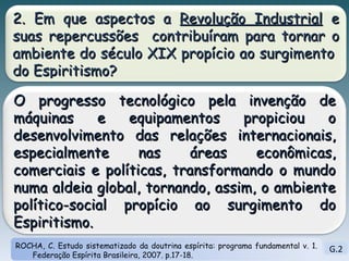 G.2 ROCHA, C. Estudo sistematizado da doutrina espírita: programa fundamental v. 1. Federação Espírita Brasileira, 2007. p.17-18. 2. Em que aspectos a  Revolução Industrial  e suas repercussões  contribuíram para tornar o ambiente do século XIX propício ao surgimento  do Espiritismo? O progresso tecnológico pela invenção de máquinas e equipamentos propiciou o desenvolvimento das relações internacionais, especialmente nas áreas econômicas, comerciais e políticas, transformando o mundo numa aldeia global, tornando, assim, o ambiente político-social propício ao surgimento do Espiritismo.  