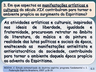 G.3 ROCHA, C. Estudo sistematizado da doutrina espírita: programa fundamental v. 1. Federação Espírita Brasileira, 2007. p.18-19. 3. Em que aspectos as  manifestações artísticas e culturais  do século XIX contribuíram para tornar o ambiente propício ao surgimento do Espiritismo? As atividades artísticas e culturais, inspiradas nos ideais de liberdade, igualdade e fraternidade, procuravam retratar no âmbito da literatura, da música e da pintura a realidade das lutas políticas e sociais da época, enaltecendo as  manifestações antielitista e antiaristocrática da sociedade, contribuindo para tornar o ambiente daquela época propício ao advento do Espiritismo. 