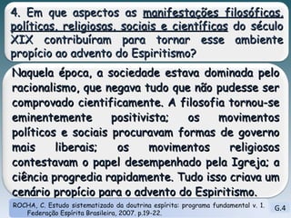 G.4 ROCHA, C. Estudo sistematizado da doutrina espírita: programa fundamental v. 1. Federação Espírita Brasileira, 2007. p.19-22. 4. Em que aspectos as  manifestações filosóficas, políticas, religiosas, sociais e científicas  do século XIX contribuíram para tornar esse ambiente propício ao advento do Espiritismo? Naquela época, a sociedade estava dominada pelo racionalismo, que negava tudo que não pudesse ser comprovado cientificamente. A filosofia tornou-se eminentemente positivista; os movimentos políticos e sociais procuravam formas de governo mais liberais; os movimentos religiosos contestavam o papel desempenhado pela Igreja; a ciência progredia rapidamente. Tudo isso criava um cenário propício para o advento do Espiritismo.  