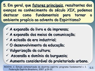 G.5 ROCHA, C. Estudo sistematizado da doutrina espírita: programa fundamental v. 1. Federação Espírita Brasileira, 2007. p.19-22. 5. Em geral, que  fatores principais , resultantes dos avanços no conhecimento do século XIX, podemos destacar como fundamentais para tornar o ambiente propício ao advento do Espiritismo? A expansão do livro e da imprensa; A expansão dos meios de comunicação; A eclosão da era industrial; O desenvolvimento da educação;  Vulgarização da cultura; Ascensão e domínio da burguesia; Aumento considerável do proletariado urbano. 