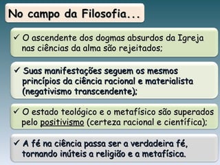    O ascendente dos dogmas absurdos da Igreja nas ciências da alma são rejeitados;    Suas manifestações seguem os mesmos princípios da ciência racional e materialista (negativismo transcendente);  No campo da Filosofia...    O estado teológico e o metafísico são superados pelo  positivismo  (certeza racional e científica);     A  fé na ciência passa ser a verdadeira fé, tornando inúteis a religião e a metafísica .  