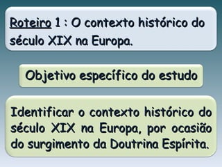 Roteiro  1 : O contexto histórico do século XIX na Europa. Objetivo específico do estudo Identificar o contexto histórico do século XIX na Europa, por ocasião do surgimento da Doutrina Espírita. 