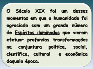 O Século XIX foi um desses momentos em que a humanidade foi agraciada com um grande número de  Espíritos iluminados  que vieram efetuar profundas transformações na conjuntura política, social, científica, cultural  e econômica daquela época. 