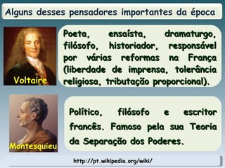 http://pt.wikipedia.org/wiki/ Poeta, ensaísta, dramaturgo, filósofo, historiador, responsável por várias reformas na França (liberdade de imprensa, tolerância religiosa, tributação proporcional). Voltaire Político, filósofo e escritor francês. Famoso pela sua Teoria da Separação dos Poderes. Montesquieu Alguns desses pensadores importantes da época  