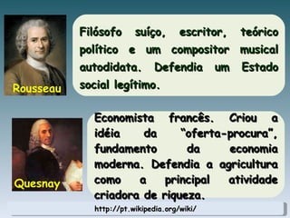 http://pt.wikipedia.org/wiki/ Filósofo suíço, escritor, teórico político e um compositor musical autodidata. Defendia um Estado social legítimo. Rousseau Economista francês. Criou a idéia da “oferta-procura”, fundamento da economia moderna. Defendia a agricultura como a principal atividade criadora de riqueza. Quesnay 