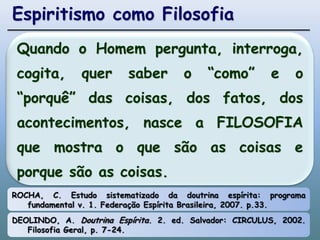 Espiritismo como FilosofiaQuando o Homem pergunta, interroga, cogita, quer saber o “como” e o “porquê” das coisas, dos fatos, dos acontecimentos, nasce a FILOSOFIA que mostra o que são as coisas e porque são as coisas.ROCHA, C. Estudo sistematizado da doutrina espírita: programa fundamental v. 1. Federação Espírita Brasileira, 2007. p.33.DEOLINDO, A. Doutrina Espírita. 2. ed. Salvador: CIRCULUS, 2002. Filosofia Geral, p. 7-24.