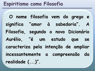 Espiritismo como Filosofia O nome filosofia vem do grego e significa “amor à sabedoria”. A Filosofia, segundo o novo Dicionário Aurélio, “é um estudo que se caracteriza pela intenção de ampliar incessantemente a compreensão da realidade (...)”.