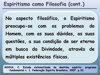 Espiritismo como Filosofia (cont.)No aspecto filosófico, o Espiritismo preocupa-se com os problemas do Homem, com as suas dúvidas, as suas questões, a sua condição de ser eterno em busca da Divindade, através de múltiplas existências físicas.ROCHA, C. Estudo sistematizado da doutrina espírita: programa fundamental v. 1. Federação Espírita Brasileira, 2007. p.33.