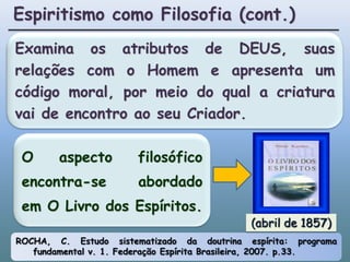 Espiritismo como Filosofia (cont.)Examina os atributos de DEUS, suas relações com o Homem e apresenta um código moral, por meio do qual a criatura vai de encontro ao seu Criador.O aspecto filosófico encontra-se abordado em O Livro dos Espíritos.(abril de 1857)ROCHA, C. Estudo sistematizado da doutrina espírita: programa fundamental v. 1. Federação Espírita Brasileira, 2007. p.33.