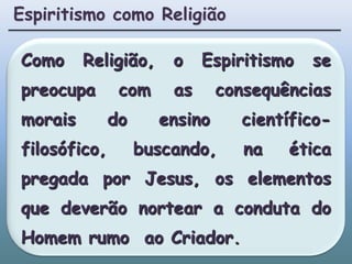 Espiritismo como ReligiãoComo Religião, o Espiritismo se preocupa com as consequências morais do ensino científico-filosófico, buscando, na ética pregada por Jesus, os elementos que deverão nortear a conduta do Homem rumo  ao Criador.