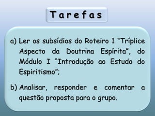 TarefasLer os subsídios do Roteiro 1 “Tríplice Aspecto da Doutrina Espírita”, do Módulo I “Introdução ao Estudo do Espiritismo”;Analisar, responder e comentar a questão proposta para o grupo. 