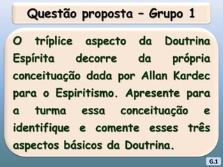 Questão proposta – Grupo 1O tríplice aspecto da Doutrina Espírita decorre da própria conceituação dada por Allan Kardec para o Espiritismo. Apresente para a turma essa conceituação e identifique e comente esses três aspectos básicos da Doutrina.G.1
