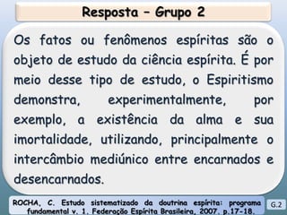 Resposta – Grupo 2Os fatos ou fenômenos espíritas são o objeto de estudo da ciência espírita. É por meio desse tipo de estudo, o Espiritismo demonstra, experimentalmente, por exemplo, a existência da alma e sua imortalidade, utilizando, principalmente o intercâmbio mediúnico entre encarnados e desencarnados.ROCHA, C. Estudo sistematizado da doutrina espírita: programa fundamental v. 1. Federação Espírita Brasileira, 2007. p.17-18.G.2