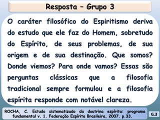 Resposta – Grupo 3O caráter filosófico do Espiritismo deriva do estudo que ele faz do Homem, sobretudo do Espírito, de seus problemas, de sua origem e de sua destinação. Que somos? Donde viemos? Para onde vamos? Essas são perguntas clássicas que a filosofia tradicional sempre formulou e a filosofia espírita responde com notável clareza.ROCHA, C. Estudo sistematizado da doutrina espírita: programa fundamental v. 1. Federação Espírita Brasileira, 2007. p.33.G.3