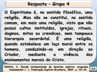 Resposta – Grupo 4O Espiritismo é, no sentido filosófico, uma religião. Mas não se constitui, no sentido comum, em mais uma religião, visto que não possui cultos instituídos, igrejas, rituais, dogmas, mitos ou crendices, nem tampouco hierarquia sacerdotal. É uma religião, quando estabelece um laço moral entre os homens, conduzindo-os em direção ao Criador, mediante a vivência dos ensinamentos morais do Cristo.  ROCHA, C. Estudo sistematizado da doutrina espírita: programa fundamental v. 1. Federação Espírita Brasileira, 2007. p. 33-34.G.4