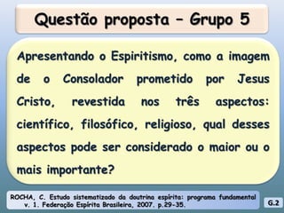 Questão proposta – Grupo 5Apresentando o Espiritismo, como a imagem de o Consolador prometido por Jesus Cristo, revestida nos três aspectos: científico, filosófico, religioso, qual desses aspectos pode ser considerado o maior ou o mais importante?ROCHA, C. Estudo sistematizado da doutrina espírita: programa fundamental v. 1. Federação Espírita Brasileira, 2007. p.29-35.G.2